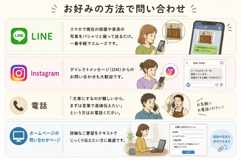 LINE： スマホで現在の部屋や家具の写真をパシャリと撮って送るだけ。一番手軽でスムーズです。 Instagram： ダイレクトメッセージ（DM）からのお問い合わせも大歓迎です。 電話： 「文章にするのが難しいから、まずは言葉で直接伝えたい」という方はお電話ください。 ホームページの問い合わせページ： 詳細なご要望をテキストでじっくり伝えたい方に最適です。